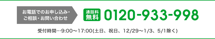 お電話でのお申し込み・ご相談・お問い合わせ 通話料無料 0120-933-998 受付時間9:00〜17:00(土日、祝日、12/29〜1/3、5/1除く)