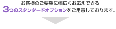 お客様のご要望に幅広くお応えできる3つのスタンダードオプションをご用意しております。